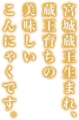 宮城蔵王生まれ、蔵王育ちの、美味しいこんにゃくです。